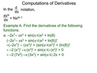 Computations of Derivatives 
In the 
dxN 
dx 
notation, 
d 
dx 
= NxN–1 
Example A. Find the derivatives of the following 
functions. 
a. –2x7– πx3 + sin(π/4)x2 + ln(8) 
(–2x7– πx3 + sin(π/4)x2 + ln(8))' 
=(–2x7)' – (πx3)' + (sin(π/4)x2)' + (ln(8))' 
= –2 (x7)' –π (x3)' + sin(π/4) (x2)' + 0 
= –2 (7x6) –π (3x2) + sin(π/4) 2x + 0 
 