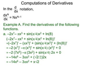 Computations of Derivatives 
In the 
dxN 
dx 
notation, 
d 
dx 
= NxN–1 
Example A. Find the derivatives of the following 
functions. 
a. –2x7– πx3 + sin(π/4)x2 + ln(8) 
(–2x7– πx3 + sin(π/4)x2 + ln(8))' 
=(–2x7)' – (πx3)' + (sin(π/4)x2)' + (ln(8))' 
= –2 (x7)' –π (x3)' + sin(π/4) (x2)' + 0 
= –2 (7x6) –π (3x2) + sin(π/4) 2x + 0 
= –14x6 – 3πx2 + (√2/2)2x 
= –14x6 – 3πx2 + x√2 
 