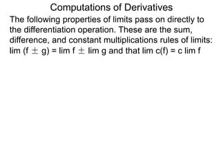 Computations of Derivatives 
The following properties of limits pass on directly to 
the differentiation operation. These are the sum, 
difference, and constant multiplications rules of limits: 
lim (f ± g) = lim f ± lim g and that lim c(f) = c lim f 
 