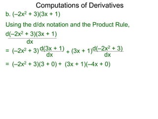Computations of Derivatives 
b. (–2x2 + 3)(3x + 1) 
Using the d/dx notation and the Product Rule, 
d(–2x2 + 3)(3x + 1) 
dx 
= (–2x2 + 3) d(3x + 1) 
dx + 
d(–2x2 + 3) 
dx 
(3x + 1) 
= (–2x2 + 3)(3 + 0) + (3x + 1)(–4x + 0) 
 