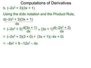 Computations of Derivatives 
b. (–2x2 + 3)(3x + 1) 
Using the d/dx notation and the Product Rule, 
d(–2x2 + 3)(3x + 1) 
dx 
= (–2x2 + 3) d(3x + 1) 
dx + 
d(–2x2 + 3) 
dx 
(3x + 1) 
= (–2x2 + 3)(3 + 0) + (3x + 1)(–4x + 0) 
= –6x2 + 9 –12x2 – 4x 
 