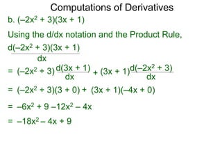 Computations of Derivatives 
b. (–2x2 + 3)(3x + 1) 
Using the d/dx notation and the Product Rule, 
d(–2x2 + 3)(3x + 1) 
dx 
= (–2x2 + 3) d(3x + 1) 
dx + 
d(–2x2 + 3) 
dx 
(3x + 1) 
= (–2x2 + 3)(3 + 0) + (3x + 1)(–4x + 0) 
= –6x2 + 9 –12x2 – 4x 
= –18x2 – 4x + 9 
 
