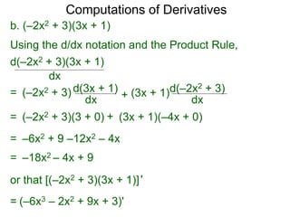 Computations of Derivatives 
b. (–2x2 + 3)(3x + 1) 
Using the d/dx notation and the Product Rule, 
d(–2x2 + 3)(3x + 1) 
dx 
= (–2x2 + 3) d(3x + 1) 
dx + 
d(–2x2 + 3) 
dx 
(3x + 1) 
= (–2x2 + 3)(3 + 0) + (3x + 1)(–4x + 0) 
= –6x2 + 9 –12x2 – 4x 
= –18x2 – 4x + 9 
or that [(–2x2 + 3)(3x + 1)] ' 
= (–6x3 – 2x2 + 9x + 3)' 
 