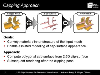2.5D Clip-Surfaces for Technical Visualization :: Matthias Trapp & Jürgen Döllner12
Capping Approach
Goals:
 Convey material / inner structure of the input mesh
 Enable assisted modeling of cap-surface appearance
Approach:
 Compute polygonal cap-surface from 2.5D clip-surface
 Subsequent rendering after the clipping pass
=+
Clipped Mesh Cap-Surface Final Result
 