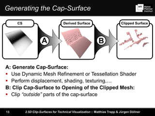 2.5D Clip-Surfaces for Technical Visualization :: Matthias Trapp & Jürgen Döllner13
Generating the Cap-Surface
A B
CS Derived Surface Clipped Surface
A: Generate Cap-Surface:
 Use Dynamic Mesh Refinement or Tessellation Shader
 Perform displacement, shading, texturing,…
B: Clip Cap-Surface to Opening of the Clipped Mesh:
 Clip “outside” parts of the cap-surface
 