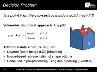 2.5D Clip-Surfaces for Technical Visualization :: Matthias Trapp & Jürgen Döllner16
Decision Problem
Is a point P on the cap-surface inside a solid mesh S ?
Volumetric depth-test approach [Trapp08] :
Additional data structure required:
 Layered Depth Image (LDI) [Shade98]
 Image-based representation of shape volume
 Computed in pre-processing using depth-peeling [Everitt01]
SPOutside
SPInside
SPVDT ,
 