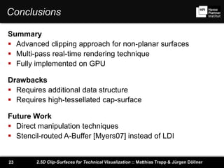 2.5D Clip-Surfaces for Technical Visualization :: Matthias Trapp & Jürgen Döllner23
Conclusions
Summary
 Advanced clipping approach for non-planar surfaces
 Multi-pass real-time rendering technique
 Fully implemented on GPU
Drawbacks
 Requires additional data structure
 Requires high-tessellated cap-surface
Future Work
 Direct manipulation techniques
 Stencil-routed A-Buffer [Myers07] instead of LDI
 