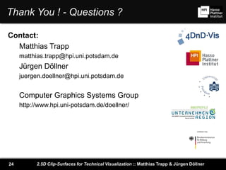 2.5D Clip-Surfaces for Technical Visualization :: Matthias Trapp & Jürgen Döllner24
Thank You ! - Questions ?
Contact:
Matthias Trapp
matthias.trapp@hpi.uni.potsdam.de
Jürgen Döllner
juergen.doellner@hpi.uni.potsdam.de
Computer Graphics Systems Group
http://www.hpi.uni-potsdam.de/doellner/
 