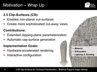2.5D Clip-Surfaces for Technical Visualization :: Matthias Trapp & Jürgen Döllner5
Motivation – Wrap Up
2.5 Clip-Surfaces (CS):
 Enables non-planar cut-surfaces
 Create more sophisticated cut-away views
Contributions:
 Extended clipping-plane parameterization
 Automatic cap-surface generation
Implementation Goals:
 Hardware-accelerated rendering
 Interactive configuration
 Material
 Silhouettes
 Lighting & Shading
 