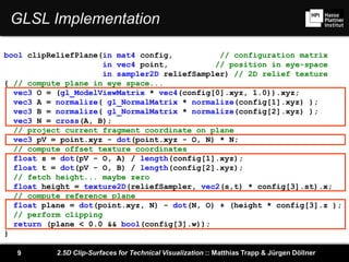2.5D Clip-Surfaces for Technical Visualization :: Matthias Trapp & Jürgen Döllner9
GLSL Implementation
bool clipReliefPlane(in mat4 config, // configuration matrix
in vec4 point, // position in eye-space
in sampler2D reliefSampler) // 2D relief texture
{ // compute plane in eye space...
vec3 O = (gl_ModelViewMatrix * vec4(config[0].xyz, 1.0)).xyz;
vec3 A = normalize( gl_NormalMatrix * normalize(config[1].xyz) );
vec3 B = normalize( gl_NormalMatrix * normalize(config[2].xyz) );
vec3 N = cross(A, B);
// project current fragment coordinate on plane
vec3 pV = point.xyz - dot(point.xyz - O, N) * N;
// compute offset texture coordinates
float s = dot(pV - O, A) / length(config[1].xyz);
float t = dot(pV - O, B) / length(config[2].xyz);
// fetch height... maybe zero
float height = texture2D(reliefSampler, vec2(s,t) * config[3].st).x;
// compute reference plane
float plane = dot(point.xyz, N) - dot(N, O) + (height * config[3].z );
// perform clipping
return (plane < 0.0 && bool(config[3].w));
}
 