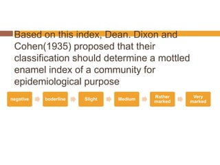 Based on this index, Dean. Dixon and
Cohen(1935) proposed that their
classification should determine a mottled
enamel index of a community for
epidemiological purpose
negative

boderline

Slight

Medium

Rather
marked

Very
marked

 
