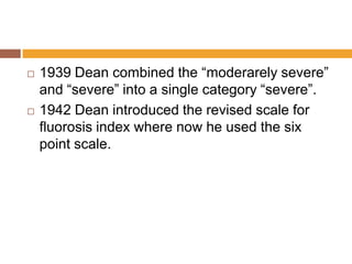 



1939 Dean combined the “moderarely severe”
and “severe” into a single category “severe”.
1942 Dean introduced the revised scale for
fluorosis index where now he used the six
point scale.

 