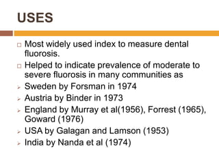USES












Most widely used index to measure dental
fluorosis.
Helped to indicate prevalence of moderate to
severe fluorosis in many communities as
Sweden by Forsman in 1974
Austria by Binder in 1973
England by Murray et al(1956), Forrest (1965),
Goward (1976)
USA by Galagan and Lamson (1953)
India by Nanda et al (1974)

 