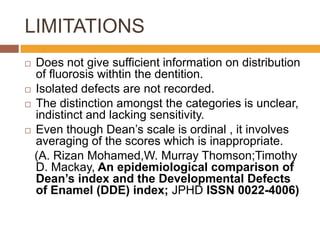LIMITATIONS
Does not give sufficient information on distribution
of fluorosis withtin the dentition.
 Isolated defects are not recorded.
 The distinction amongst the categories is unclear,
indistinct and lacking sensitivity.
 Even though Dean‟s scale is ordinal , it involves
averaging of the scores which is inappropriate.
(A. Rizan Mohamed,W. Murray Thomson;Timothy
D. Mackay, An epidemiological comparison of
Dean’s index and the Developmental Defects
of Enamel (DDE) index; JPHD ISSN 0022-4006)


 