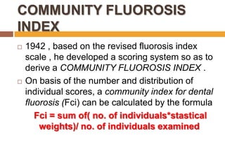 COMMUNITY FLUOROSIS
INDEX




1942 , based on the revised fluorosis index
scale , he developed a scoring system so as to
derive a COMMUNITY FLUOROSIS INDEX .
On basis of the number and distribution of
individual scores, a community index for dental
fluorosis (Fci) can be calculated by the formula
Fci = sum of( no. of individuals*stastical
weights)/ no. of individuals examined

 