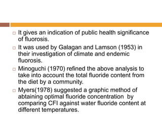 







It gives an indication of public health significance
of fluorosis.
It was used by Galagan and Lamson (1953) in
their investigation of climate and endemic
fluorosis.
Minoguchi (1970) refined the above analysis to
take into account the total fluoride content from
the diet by a community.
Myers(1978) suggested a graphic method of
abtaining optimal fluoride concentration by
comparing CFI against water fluoride content at
different temperatures.

 