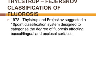 THYLSTRUP – FEJERSKOV
CLASSIFICATION OF
FLUOROSIS


1978 ; Thylstrup and Frejeskov suggested a
10point classification system designed to
categorise the degree of fluorosis affecting
buccal/lingual and occlusal surfaces.

 