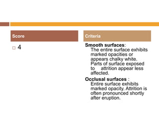 Score


4

Criteria

Smooth surfaces:
The entire surface exhibits
marked opacities or
appears chalky white.
Parts of surface exposed
to attrition appear less
affected.
Occlusal surfaces :
Entire surface exhibits
marked opacity. Attrition is
often pronounced shortly
after eruption.

 