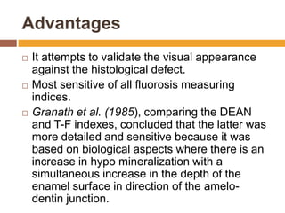 Advantages






It attempts to validate the visual appearance
against the histological defect.
Most sensitive of all fluorosis measuring
indices.
Granath et al. (1985), comparing the DEAN
and T-F indexes, concluded that the latter was
more detailed and sensitive because it was
based on biological aspects where there is an
increase in hypo mineralization with a
simultaneous increase in the depth of the
enamel surface in direction of the amelodentin junction.

 