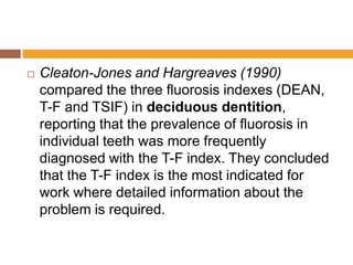 

Cleaton-Jones and Hargreaves (1990)
compared the three fluorosis indexes (DEAN,
T-F and TSIF) in deciduous dentition,
reporting that the prevalence of fluorosis in
individual teeth was more frequently
diagnosed with the T-F index. They concluded
that the T-F index is the most indicated for
work where detailed information about the
problem is required.

 
