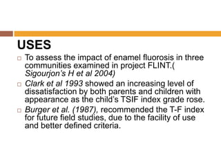 USES






To assess the impact of enamel fluorosis in three
communities examined in project FLINT.(
Sigourjon’s H et al 2004)
Clark et al 1993 showed an increasing level of
dissatisfaction by both parents and children with
appearance as the child‟s TSIF index grade rose.
Burger et al. (1987), recommended the T-F index
for future field studies, due to the facility of use
and better defined criteria.

 