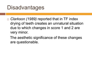 Disadvantages


Clarkson (1989) reported that in TF index
drying of teeth creates an unnatural situation
due to which changes in score 1 and 2 are
very minor.
The aesthetic significance of these changes
are questionable.

 