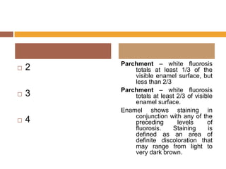 

2



3



4

Parchment – white fluorosis
totals at least 1/3 of the
visible enamel surface, but
less than 2/3
Parchment – white fluorosis
totals at least 2/3 of visible
enamel surface.
Enamel shows staining in
conjunction with any of the
preceding
levels
of
fluorosis.
Staining
is
defined as an area of
definite discoloration that
may range from light to
very dark brown.

 