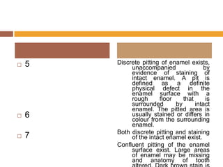 

5



6



7

Discrete pitting of enamel exists,
unaccompanied
by
evidence of staining of
intact enamel. A pit is
defined as a definite
physical defect in the
enamel surface with a
rough
floor
that
is
surrounded
by
intact
enamel. The pitted area is
usually stained or differs in
colour from the surrounding
enamel.
Both discrete pitting and staining
of the intact enamel exist.
Confluent pitting of the enamel
surface exist. Large areas
of enamel may be missing
and anatomy of tooth

 