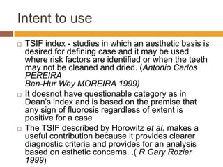 Intent to use






TSIF index - studies in which an aesthetic basis is
desired for defining case and it may be used
where risk factors are identified or when the teeth
may not be cleaned and dried. (Antonio Carlos
PEREIRA
Ben-Hur Wey MOREIRA 1999)
It doesnot have questionable category as in
Dean‟s index and is based on the premise that
any sign of fluorosis regardless of extent is
positive for a case
The TSIF described by Horowitz et al. makes a
useful contribution because it provides clearer
diagnostic criteria and provides for an analysis
based on esthetic concerns. .( R.Gary Rozier
1999)

 