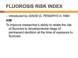 FLUOROSIS RISK INDEX
Introduced by DAVID G. PENDRYS in 1990
AIM
To improve researcher‟s ability to relate the risk
of fluorosis to developmental stage of
permanent dentition at the time of exposure to
fluorosis.


 