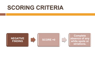 SCORING CRITERIA

NEGATIVE
FINDING

SCORE =0

Complete
absence of any
white spots or
striations.

 