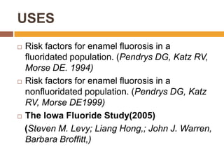 USES
Risk factors for enamel fluorosis in a
fluoridated population. (Pendrys DG, Katz RV,
Morse DE. 1994)
 Risk factors for enamel fluorosis in a
nonfluoridated population. (Pendrys DG, Katz
RV, Morse DE1999)
 The Iowa Fluoride Study(2005)
(Steven M. Levy; Liang Hong,; John J. Warren,
Barbara Broffitt,)


 