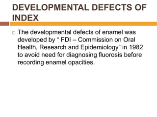 DEVELOPMENTAL DEFECTS OF
INDEX


The developmental defects of enamel was
developed by “ FDI – Commission on Oral
Health, Research and Epidemiology” in 1982
to avoid need for diagnosing fluorosis before
recording enamel opacities.

 