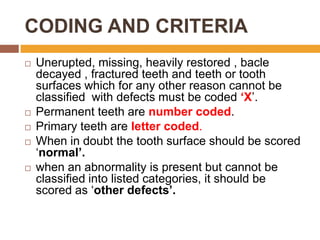 CODING AND CRITERIA









Unerupted, missing, heavily restored , bacle
decayed , fractured teeth and teeth or tooth
surfaces which for any other reason cannot be
classified with defects must be coded ‘X‟.
Permanent teeth are number coded.
Primary teeth are letter coded.
When in doubt the tooth surface should be scored
„normal’.
when an abnormality is present but cannot be
classified into listed categories, it should be
scored as „other defects’.

 