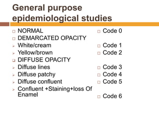 General purpose
epidemiological studies












NORMAL
DEMARCATED OPACITY
White/cream
Yellow/brown
DIFFUSE OPACITY
Diffuse lines
Diffuse patchy
Diffuse confluent
Confluent +Staining+loss Of
Enamel



Code 0



Code 1
Code 2





Code 3
Code 4
Code 5



Code 6




 