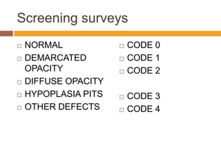 Screening surveys









NORMAL
DEMARCATED
OPACITY
DIFFUSE OPACITY
HYPOPLASIA PITS
OTHER DEFECTS









CODE 0
CODE 1
CODE 2
CODE 3
CODE 4

 