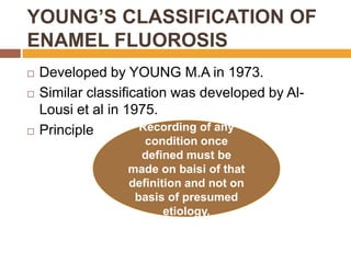 YOUNG’S CLASSIFICATION OF
ENAMEL FLUOROSIS





Developed by YOUNG M.A in 1973.
Similar classification was developed by AlLousi et al in 1975.
Recording of any
Principle
condition once
defined must be
made on baisi of that
definition and not on
basis of presumed
etiology.

 