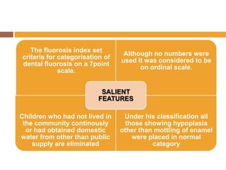 The fluorosis index set
criteria for categorisation of
dental fluorosis on a 7point
scale.

Although no numbers were
used it was considered to be
on ordinal scale.

SALIENT
FEATURES
Children who had not lived in
the community continously
or had obtained domestic
water from other than public
supply are eliminated

Under his classification all
those showing hypoplasia
other than mottling of enamel
were placed in normal
category

 