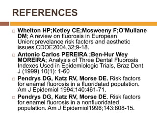 REFERENCES








Whelton HP;Ketley CE;Mcsweeny F;O’Mullane
DM; A review on fluorosis in European
Union:prevelance risk factors and aesthetic
issues,CDOE2004,32;9-18.
Antonio Carlos PEREIRA ;Ben-Hur Wey
MOREIRA; Analysis of Three Dental Fluorosis
Indexes Used in Epidemiologic Trials, Braz Dent
J (1999) 10(1): 1-60
Pendrys DG, Katz RV, Morse DE. Risk factors
for enamel fluorosis in a fluoridated population.
Am J Epidemiol 1994;140:461-71.
Pendrys DG, Katz RV, Morse DE. Risk factors
for enamel fluorosis in a nonfluoridated
population. Am J Epidemiol1996;143:808-15.

 