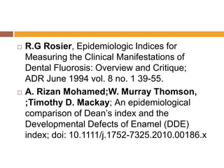 



R.G Rosier, Epidemiologic Indices for
Measuring the Clinical Manifestations of
Dental Fluorosis: Overview and Critique;
ADR June 1994 vol. 8 no. 1 39-55.
A. Rizan Mohamed;W. Murray Thomson,
;Timothy D. Mackay; An epidemiological
comparison of Dean‟s index and the
Developmental Defects of Enamel (DDE)
index; doi: 10.1111/j.1752-7325.2010.00186.x

 