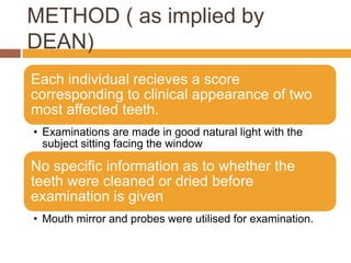 METHOD ( as implied by
DEAN)
Each individual recieves a score
corresponding to clinical appearance of two
most affected teeth.
• Examinations are made in good natural light with the
subject sitting facing the window

No specific information as to whether the
teeth were cleaned or dried before
examination is given
• Mouth mirror and probes were utilised for examination.

 