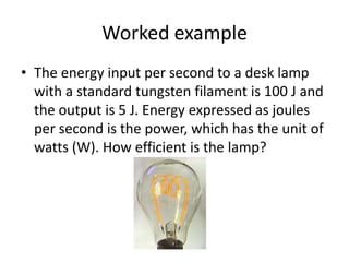 Worked exampleThe energy input per second to a desk lamp with a standard tungsten filament is 100 J and the output is 5 J. Energy expressed as joules per second is the power, which has the unit of watts (W). How efficient is the lamp?