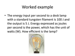 Worked example
• The energy input per second to a desk lamp
  with a standard tungsten filament is 100 J and
  the output is 5 J. Energy expressed as joules
  per second is the power, which has the unit of
  watts (W). How efficient is the lamp?
 