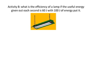 Activity B: what is the efficiency of a lamp if the useful energy
  given out each second is 60 J with 100 J of energy put it.
 