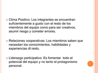 Clima Positivo: Los integrantes se encuentran suficientemente a gusto con el resto de los miembros del equipo como para ser creativos, asumir riesgo y cometer errores.Relaciones cooperativas: Los miembros saben que necesitan los conocimientos, habilidades y experiencias dl resto.Liderazgo participativo:Es fomentar  todo el potencial del equipo y no tanto el protagonismo personal.