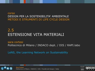 corso
DESIGN PER LA SOSTENIBILITA’ AMBIENTALE
METODI E STRUMENTI DI LIFE CYCLE DESIGN



2.5
25
ESTENSIONE VITA MATERIALI
sara cortesi
Politecnico di Milano / INDACO dept. / DIS / RAPI.labo

LeNS, the Learning Network on Sustainability




      Sara Cortesi
      Politecnico di Milano / INDACO / DIS / Facoltà del Design / Italia
 