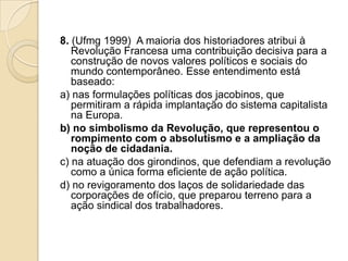 8. (Ufmg 1999) A maioria dos historiadores atribui à
Revolução Francesa uma contribuição decisiva para a
construção de novos valores políticos e sociais do
mundo contemporâneo. Esse entendimento está
baseado:
a) nas formulações políticas dos jacobinos, que
permitiram a rápida implantação do sistema capitalista
na Europa.
b) no simbolismo da Revolução, que representou o
rompimento com o absolutismo e a ampliação da
noção de cidadania.
c) na atuação dos girondinos, que defendiam a revolução
como a única forma eficiente de ação política.
d) no revigoramento dos laços de solidariedade das
corporações de ofício, que preparou terreno para a
ação sindical dos trabalhadores.
 