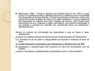 9. (Mackenzie 1999) “ Desde a abertura dos Estados Gerais em 1789, a roupa
possui um significado político. Michelet descreveu a diferença entre a sociedade
dos deputados do terceiro Estado, à frente da procissão de abertura, como uma
massa de homens vestidos de negro com trajes modestos e o grupo refulgente
dos deputados da nobreza com seus chapéus de plumas, suas rendas seus
paramentos de ouro. Segundo o inglês John Moore, uma grande simplicidade, e
na verdade a avareza no vestuário era considerada prova de patriotismo.”
(Michelle Perrot)
Dentre os motivos da convocação da Assembleia a que se refere o texto,
destacamos:
a) anular as medidas radicais de alcance social, implementadas por Robespierre.
b) o interesse do rei em abolir a desigualdade de impostos e confiscar os bens do
clero.
c) a crise financeira e econômica que atravessava o Governo de Luís XVI.
d) estabelecer a transformação dos membros do clero em funcionários civis do
Estado.
e) abolir o feudalismo, estabelecendo as liberdades civis e o voto censitário.
 