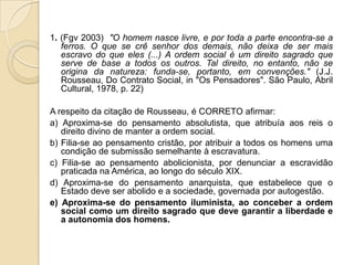 1. (Fgv 2003) "O homem nasce livre, e por toda a parte encontra-se a
ferros. O que se crê senhor dos demais, não deixa de ser mais
escravo do que eles (...) A ordem social é um direito sagrado que
serve de base a todos os outros. Tal direito, no entanto, não se
origina da natureza: funda-se, portanto, em convenções." (J.J.
Rousseau, Do Contrato Social, in "Os Pensadores". São Paulo, Abril
Cultural, 1978, p. 22)
A respeito da citação de Rousseau, é CORRETO afirmar:
a) Aproxima-se do pensamento absolutista, que atribuía aos reis o
direito divino de manter a ordem social.
b) Filia-se ao pensamento cristão, por atribuir a todos os homens uma
condição de submissão semelhante à escravatura.
c) Filia-se ao pensamento abolicionista, por denunciar a escravidão
praticada na América, ao longo do século XIX.
d) Aproxima-se do pensamento anarquista, que estabelece que o
Estado deve ser abolido e a sociedade, governada por autogestão.
e) Aproxima-se do pensamento iluminista, ao conceber a ordem
social como um direito sagrado que deve garantir a liberdade e
a autonomia dos homens.
 
