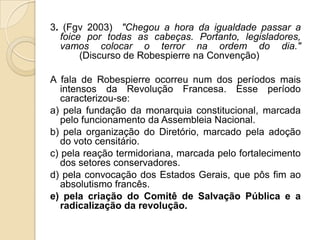 3. (Fgv 2003) "Chegou a hora da igualdade passar a
foice por todas as cabeças. Portanto, legisladores,
vamos colocar o terror na ordem do dia."
(Discurso de Robespierre na Convenção)
A fala de Robespierre ocorreu num dos períodos mais
intensos da Revolução Francesa. Esse período
caracterizou-se:
a) pela fundação da monarquia constitucional, marcada
pelo funcionamento da Assembleia Nacional.
b) pela organização do Diretório, marcado pela adoção
do voto censitário.
c) pela reação termidoriana, marcada pelo fortalecimento
dos setores conservadores.
d) pela convocação dos Estados Gerais, que pôs fim ao
absolutismo francês.
e) pela criação do Comitê de Salvação Pública e a
radicalização da revolução.
 